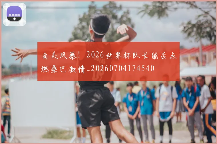 南美风暴！2026世界杯队长能否点燃桑巴激情_20260704174540