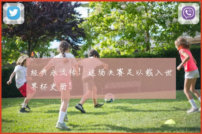 经典永流传！这场决赛足以载入世界杯史册！