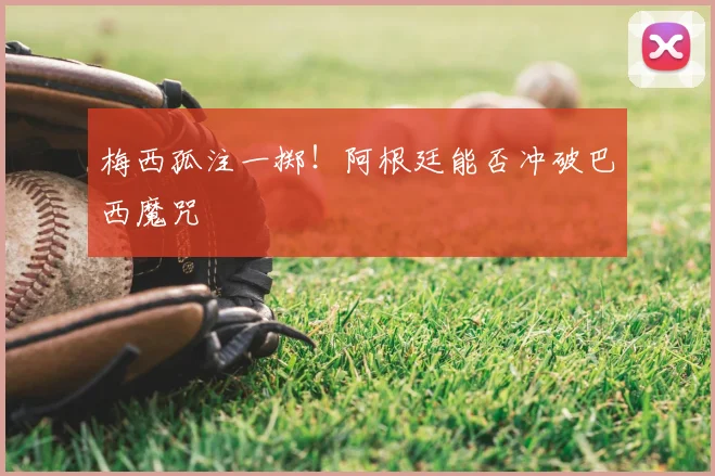 梅西孤注一掷!阿根廷能否冲破巴西魔咒