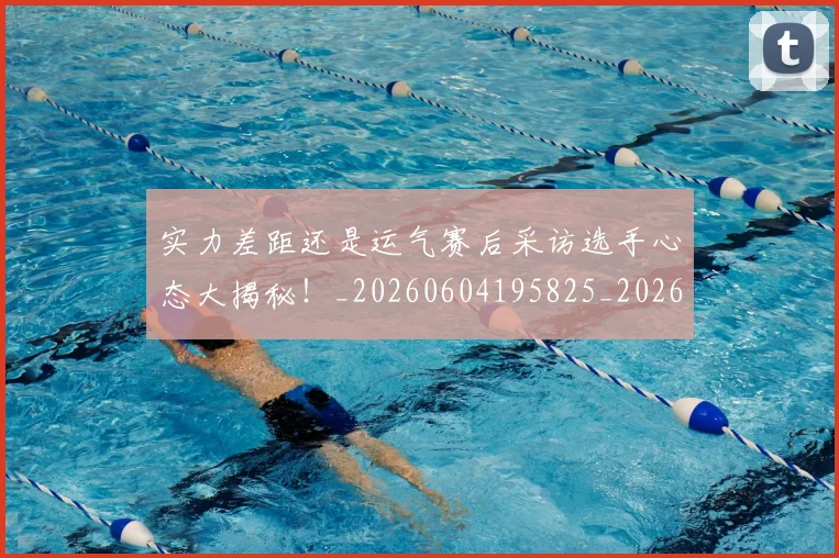 实力差距还是运气赛后采访选手心态大揭秘!_20260604195825_20260707144538