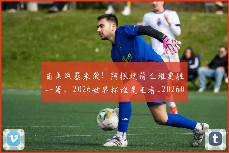 南美风暴来袭!阿根廷荷兰谁更胜一筹,2026世界杯谁是王者_20260704174538