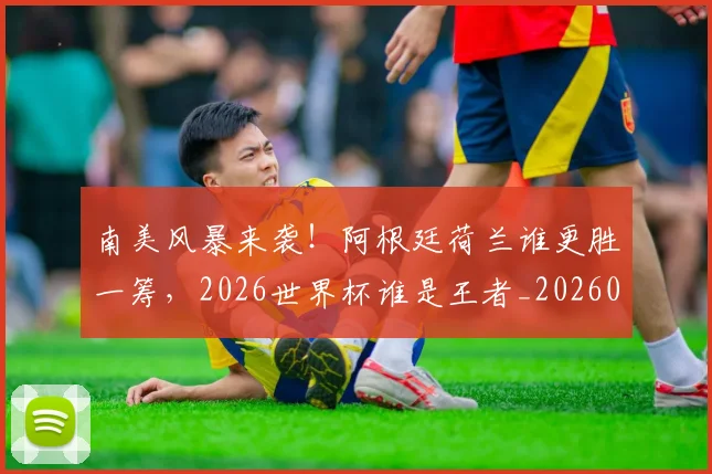 南美风暴来袭!阿根廷荷兰谁更胜一筹,2026世界杯谁是王者_20260704174538