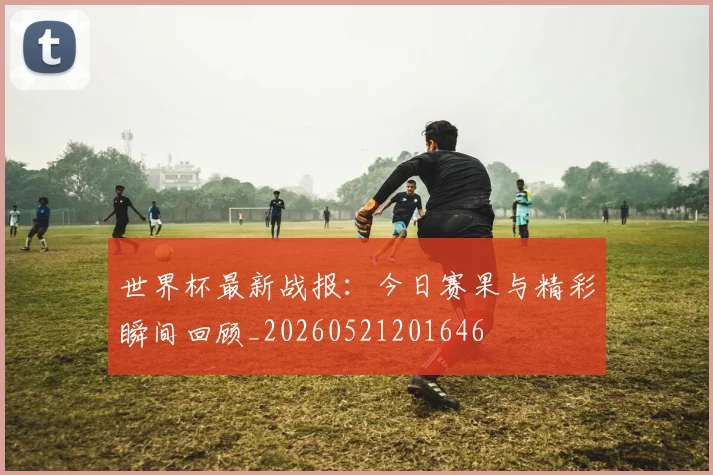 世界杯最新战报：今日赛果与精彩瞬间回顾_20260521201646