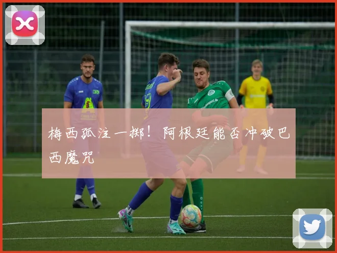梅西孤注一掷！阿根廷能否冲破巴西魔咒
