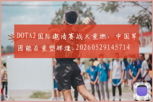 DOTA2国际邀请赛战火重燃,中国军团能否重塑辉煌_20260529145714