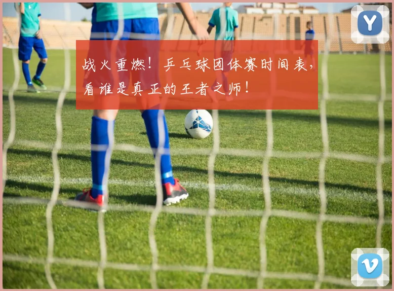 战火重燃！乒乓球团体赛时间表，看谁是真正的王者之师！