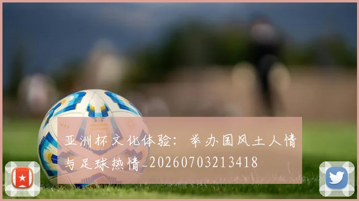 亚洲杯文化体验：举办国风土人情与足球热情_20260703213418