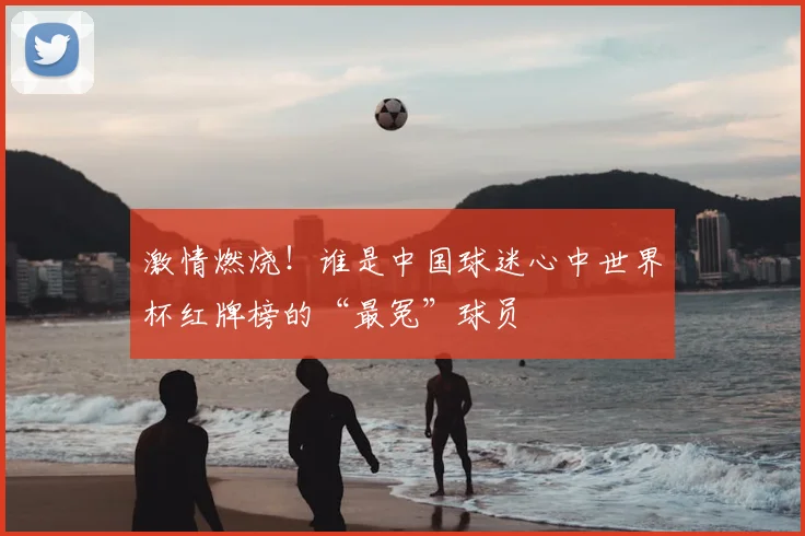 激情燃烧！谁是中国球迷心中世界杯红牌榜的“最冤”球员