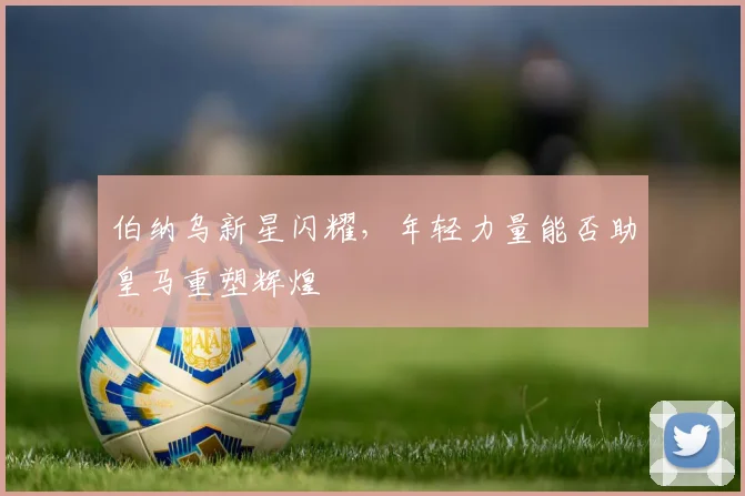 伯纳乌新星闪耀,年轻力量能否助皇马重塑辉煌