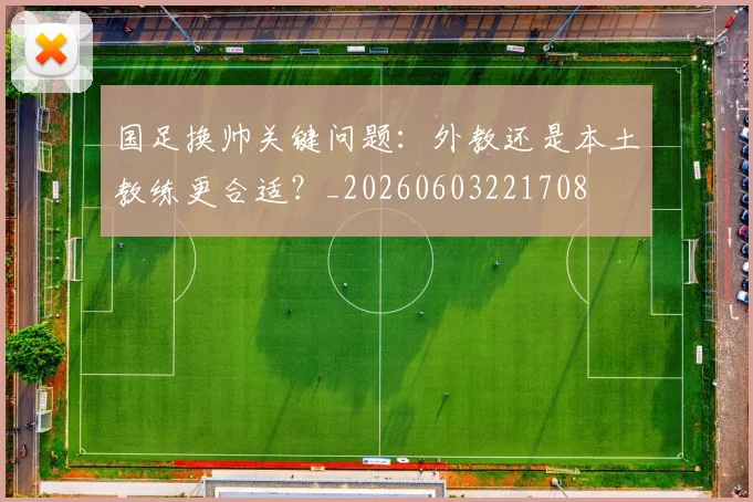 国足换帅关键问题：外教还是本土教练更合适？_20260603221708