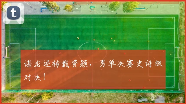 谌龙逆转戴资颖,男单决赛史诗级对决!