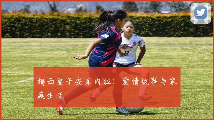 梅西妻子安东内拉：爱情故事与家庭生活