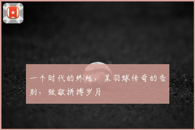 一个时代的终结，某羽球传奇的告别，致敬拼搏岁月