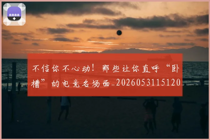 不信你不心动！那些让你直呼“卧槽”的电竞名场面_20260531151205