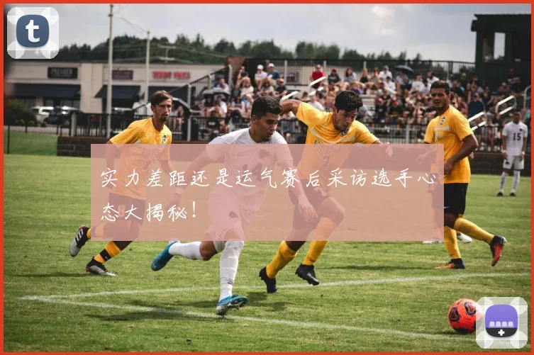 实力差距还是运气赛后采访选手心态大揭秘!
