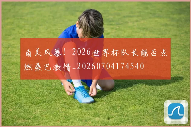 南美风暴!2026世界杯队长能否点燃桑巴激情_20260704174540